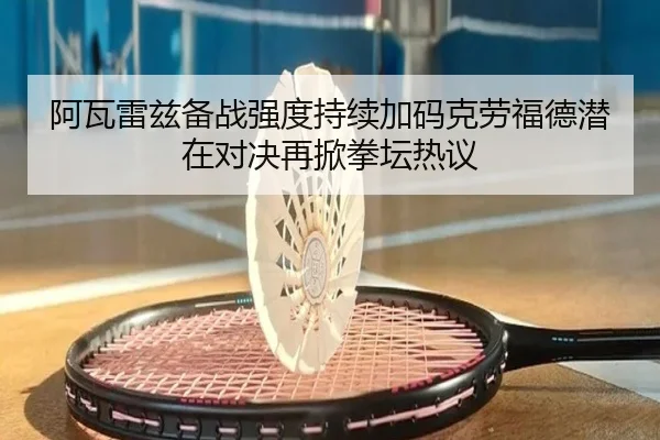 阿瓦雷兹备战强度持续加码克劳福德潜在对决再掀拳坛热议