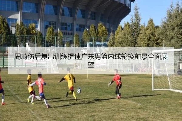 周琦伤后复出训练提速广东男篮内线轮换前景全面展望
