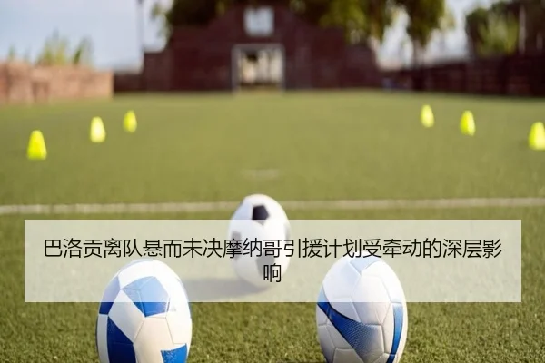 巴洛贡离队悬而未决摩纳哥引援计划受牵动的深层影响