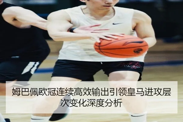 姆巴佩欧冠连续高效输出引领皇马进攻层次变化深度分析